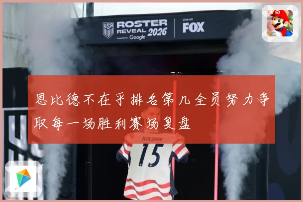 恩比德不在乎排名第几全员努力争取每一场胜利赛场复盘