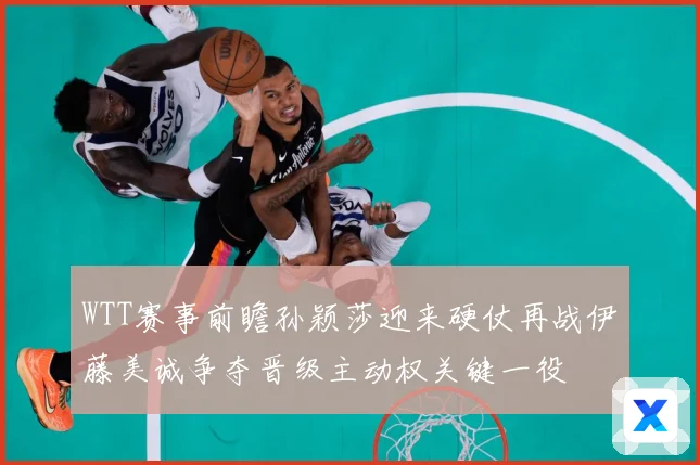 WTT赛事前瞻孙颖莎迎来硬仗再战伊藤美诚争夺晋级主动权关键一役