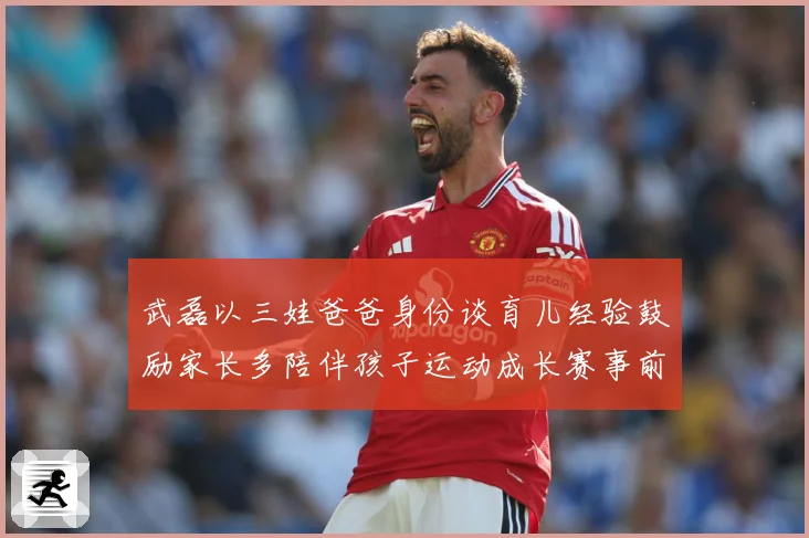 武磊以三娃爸爸身份谈育儿经验鼓励家长多陪伴孩子运动成长赛事前瞻