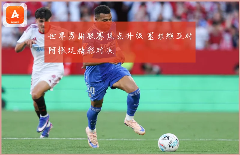 世界男排联赛焦点升级 塞尔维亚对阿根廷精彩对决