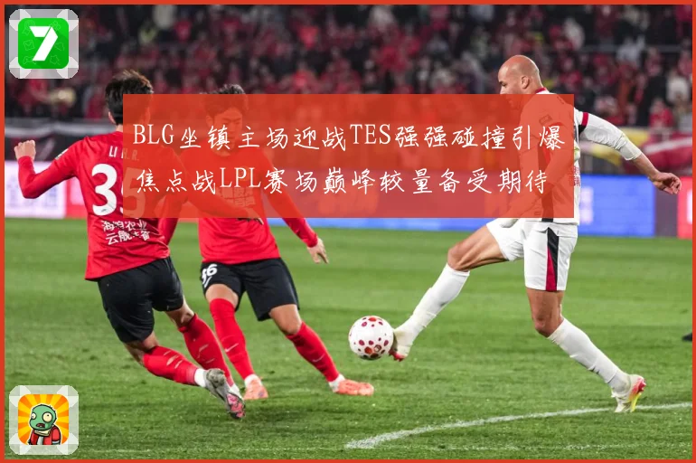 BLG坐镇主场迎战TES强强碰撞引爆焦点战LPL赛场巅峰较量备受期待