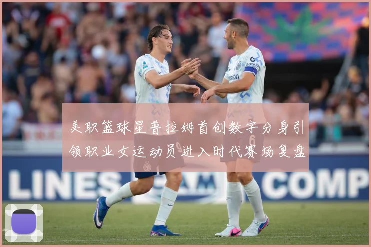 美职篮球星普拉姆首创数字分身引领职业女运动员进入时代赛场复盘