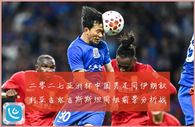 二零二七亚洲杯中国男足同伊朗叙利亚吉尔吉斯斯坦同组前景分析战术观察