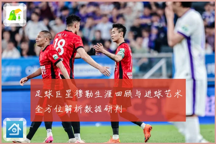 足球巨星穆勒生涯回顾与进球艺术全方位解析数据研判