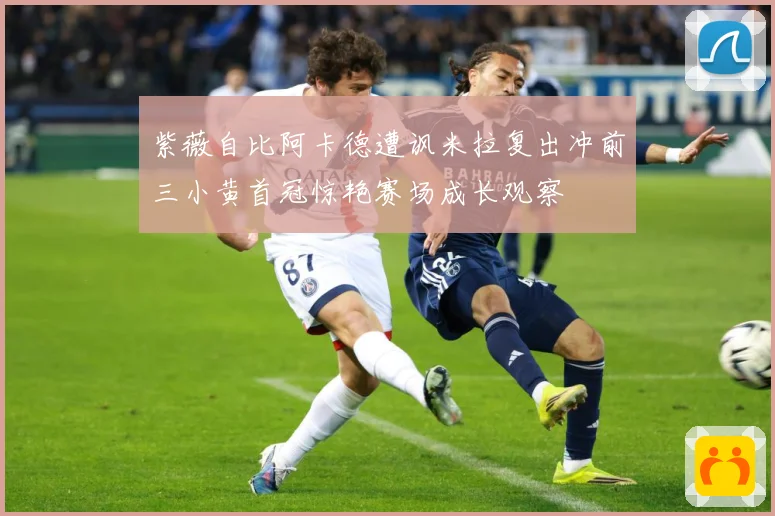紫薇自比阿卡德遭讽米拉复出冲前三小黄首冠惊艳赛场成长观察