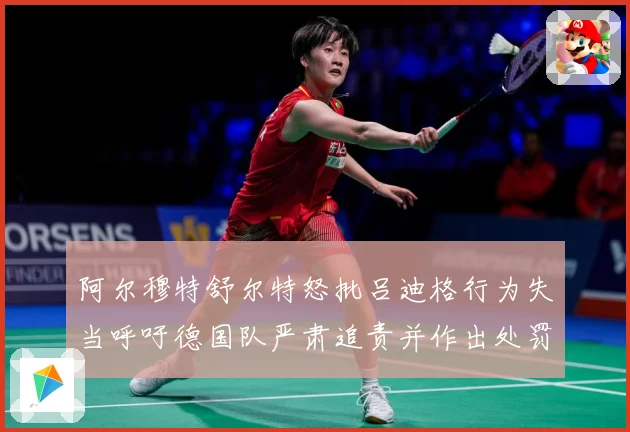 阿尔穆特舒尔特怒批吕迪格行为失当呼吁德国队严肃追责并作出处罚战术观察